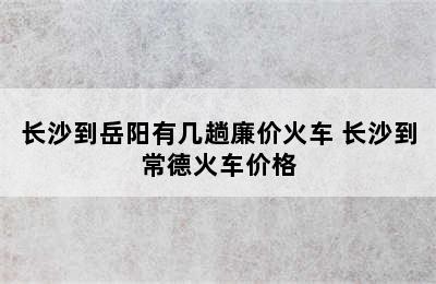 长沙到岳阳有几趟廉价火车 长沙到常德火车价格